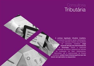 Consultoria
Tributária
12
A profusa legislação tributária brasileira,
os diversos formulários, guias e declarações,
e o seu relevante impacto nos resultados
de operações brasileiras exigem
especial atenção dos Administradores
e Acionistas. Desde a adequada
apuração de tributos, passando por estudos
de localização de filiais (distribuidores,
fabricantes), até a reestruturação de Grupos
societários, podem haver diversos ganhos que não
devem ser ignorados ou esquecidos.
 