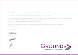 Somos a Grounds, e temos grande prazer em apresentar o que podemos fazer por sua empresa.
Nosso objetivo é superar as suas dificuldades, mesmo que elas não sejam claras para você.
Esse material pode conter respostas específicas para o seu problema, mas também é possível que não haja uma indicação direta,
dado que cada questão tem suas peculiaridades, pedindo soluções customizadas.
A Grounds não trata de implementar teses, mas de resolver problemas.
Mas, no final, independente do cenário, nosso papel será entender o seu desafio e avaliar como ajudar você a superá-lo.
Conte conosco.
Atenciosamente,
Ana Campos
Alexandre do Carmo
Carlos Miyahira
 