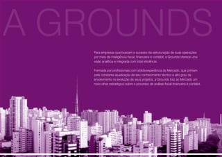 Para empresas que buscam o sucesso da estruturação de suas operações
por meio de inteligência fiscal, financeira e contábil, a Grounds oferece uma
visão analítica e integrada com total eficiência.
Formada por profissionais com sólida experiência de Mercado, que primam
pela constante atualização de seu conhecimento técnico e alto grau de
envolvimento na evolução de seus projetos, a Grounds traz ao Mercado um
novo olhar estratégico sobre o processo de análise fiscal financeira e contábil.
A GROUNDS
 
