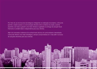 Por meio do uso de recursos tecnológicos inteligentes na realização de projetos, a Grounds
permite o rápido acesso e a comunicação eficiente entre os líderes do projeto, anytime
anywhere, de modo a garantir uma maior eficácia e agilidade na entrega da solução fiscal
financeira e contábil ideal e independente para seus clientes.
Além de conectada e detentora de conhecimento técnico em profundidade e lateralidade,
a Grounds oferece uma visão estratégica, sempre comprometida em ir mais além na busca
de soluções eficientes para seus clientes.
 