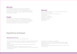 Missão
Ser a referência na estruturação de operações estratégicas de
sucesso, sempre expandindo os limites de oportunidades de
negócios de nossos clientes, por meio de inteligência especializada,
real envolvimento e agilidade nas áreas contábil, tributária, trabalhista,
previdenciária e financeira.
Visão
Orientar clientes na construção de uma plataforma eficaz fiscal
financeira e contábil, por meio de uma visão analítica e integrada e
total independência aplicadas por uma equipe altamente profissional,
em constante atualização técnica, e pessoalmente envolvida na
evolução de seus projetos e na eficiência dos resultados.
Valores
• Comunicação franca e aberta com nossos profissionais e clientes,
sempre de forma construtiva
• Respeito e comprometimento em evoluir sempre
• Visão integral
• Retorno com agilidade
• Inteligência com integridade
• Excelência na técnica
• Trabalho em equipe
• Meritocracia
Alexandre do Carmo
Formado em Ciências Contábeis pela Faculdade Campos Salles
e Pós Graduado em Administração Contábil e Financeira pela
Fundação Armando Alvares Penteado (FAAP).
Especialista tributário e societária possui experiências em:
• Processos de aquisição e venda de empresas e operações (fundo de
comércio), do ponto de vista do Comprador (Due Diligence) e do Vendedor
(Vendor Due Diligence);
• Projetos de Reestruturação societária, na verificação de desdobramentos
contábil-tributárias;
• Projetos de Estruturação de Operações (desenhos tributários);
• Preparação de projeções, com premissas indicadas, com vistas
a absorção de créditos tributários;
• Consultoria no processo de pós-aquisição;
• Mapeamento dos elementos contábil-tributários diante dos papéis e
relacionamentos a serem cumpridos pela Administração (“governança
contábil-tributária”); e
• Revisão Fiscal e das Obrigações Acessórias, tais como, DIPJ, DACON,
DCTF entre outras.
Experiência da Equipe
Almir Sousa
Formado em Ciências Contábeis pela Universidade
Anhanguera-Uniderp
Especialista tributário – Impostos Indiretos possui experiência em:
• Processos de aquisição e venda de empresas e operações (fundo de
comércio), do ponto de vista do Comprador e do Vendedor;
• Projetos de Estruturação de Operações (desenhos tributários);
• Preparação de projeções, com premissas indicadas, com vistas a
absorção de créditos tributários;
• Consultoria no processo de pós- aquisição;
• Mapeamento tributário de diversos segmentos e em todas as Unidades
da Federação, para correta aplicação da legislação do ICMS,
principalmente quanto a Substituição Tributária; e
• Revisão Fiscal e das Obrigações Acessórias, tais como: GIA, Sped
Fiscal, EFD Contribuições, Sintegra, entre outras.
06
 