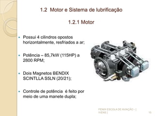 1.2 Motor e Sistema de lubrificação
1.2.1 Motor
 Possui 4 cilindros opostos
horizontalmente, resfriados a ar;
 Potência – 85,7kW (115HP) a
2800 RPM;
 Dois Magnetos BENDIX
SCINTLLA S5LN (20/21);
 Controle de potência é feito por
meio de uma manete dupla;
10
FENIX ESCOLA DE AVIAÇÃO - [
IVENS ]
 