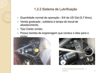 1.2.2 Sistema de Lubrificação
 Quantidade normal de operação - 6/4 de US Gal (5,7 litros).
 Vareta graduada , solidária à tampa do bocal de
abastecimento;
 Tipo Carter úmido;
 Possui bomba de engrenagem que conduz o óleo para o
motor;
11
FENIX ESCOLA DE AVIAÇÃO - [
IVENS ]
 