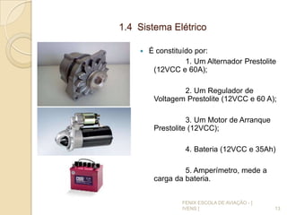 1.4 Sistema Elétrico
 É constituído por:
1. Um Alternador Prestolite
(12VCC e 60A);
2. Um Regulador de
Voltagem Prestolite (12VCC e 60 A);
3. Um Motor de Arranque
Prestolite (12VCC);
4. Bateria (12VCC e 35Ah)
5. Amperímetro, mede a
carga da bateria.
13
FENIX ESCOLA DE AVIAÇÃO - [
IVENS ]
 