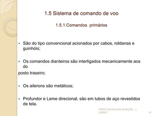 1.5 Sistema de comando de voo
1.5.1 Comandos primários
 São do tipo convencional acionados por cabos, roldanas e
guinhóis;
 Os comandos dianteiros são interligados mecanicamente aos
do
posto traseiro;
 Os ailerons são metálicos;
 Profundor e Leme direcional, são em tubos de aço revestidos
de tela.
14
FENIX ESCOLA DE AVIAÇÃO - [
IVENS ]
 