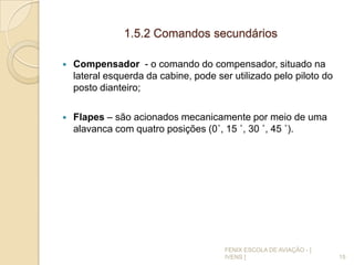 1.5.2 Comandos secundários
 Compensador - o comando do compensador, situado na
lateral esquerda da cabine, pode ser utilizado pelo piloto do
posto dianteiro;
 Flapes – são acionados mecanicamente por meio de uma
alavanca com quatro posições (0˚, 15 ˚, 30 ˚, 45 ˚).
15
FENIX ESCOLA DE AVIAÇÃO - [
IVENS ]
 