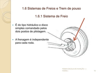 1.6 Sistemas de Freios e Trem de pouso
1.6.1 Sistema de Freio
 É do tipo hidráulico e disco
simples comandado pelos
dois postos de pilotagem.
 A frenagem é independente
para cada roda.
16
FENIX ESCOLA DE AVIAÇÃO - [
IVENS ]
 