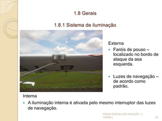 1.8 Gerais
1.8.1 Sistema de iluminação
Externa
 Faróis de pouso –
localizado no bordo de
ataque da asa
esquerda.
 Luzes de navegação –
de acordo como
padrão.
20
FENIX ESCOLA DE AVIAÇÃO - [
IVENS ]
Interna
 A iluminação interna é ativada pelo mesmo interruptor das luzes
de navegação.
 