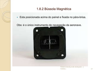 1.8.2 Bússola Magnética
 Esta posicionada acima do painel e fixada no pára-brisa.
Obs: é o único instrumento de navegação da aeronave.
21
FENIX ESCOLA DE AVIAÇÃO - [
IVENS ]
 