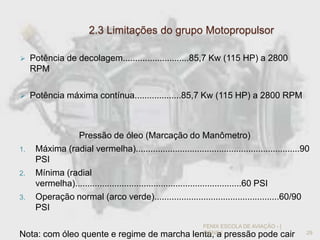 2.3 Limitações do grupo Motopropulsor
 Potência de decolagem...........................85,7 Kw (115 HP) a 2800
RPM
 Potência máxima contínua...................85,7 Kw (115 HP) a 2800 RPM
Pressão de óleo (Marcação do Manômetro)
1. Máxima (radial vermelha)...................................................................90
PSI
2. Mínima (radial
vermelha)....................................................................60 PSI
3. Operação normal (arco verde)...................................................60/90
PSI
Nota: com óleo quente e regime de marcha lenta, a pressão pode cair 29
FENIX ESCOLA DE AVIAÇÃO - [
IVENS ]
 