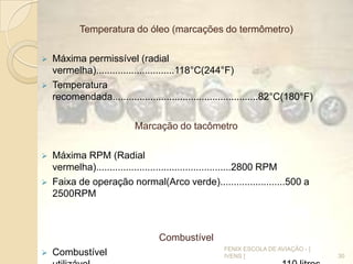 Temperatura do óleo (marcações do termômetro)
 Máxima permissível (radial
vermelha).............................118°C(244°F)
 Temperatura
recomendada......................................................82°C(180°F)
Marcação do tacômetro
 Máxima RPM (Radial
vermelha)..................................................2800 RPM
 Faixa de operação normal(Arco verde)........................500 a
2500RPM
Combustível
 Combustível 30
FENIX ESCOLA DE AVIAÇÃO - [
IVENS ]
 