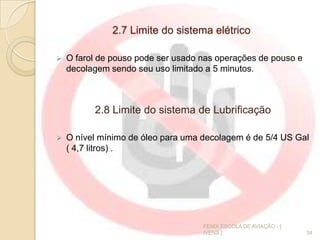 2.7 Limite do sistema elétrico
 O farol de pouso pode ser usado nas operações de pouso e
decolagem sendo seu uso limitado a 5 minutos.
2.8 Limite do sistema de Lubrificação
 O nível mínimo de óleo para uma decolagem é de 5/4 US Gal
( 4,7 litros) .
34
FENIX ESCOLA DE AVIAÇÃO - [
IVENS ]
 