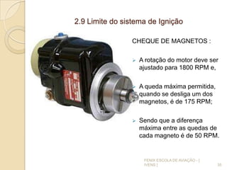 2.9 Limite do sistema de Ignição
CHEQUE DE MAGNETOS :
 A rotação do motor deve ser
ajustado para 1800 RPM e,
 A queda máxima permitida,
quando se desliga um dos
magnetos, é de 175 RPM;
 Sendo que a diferença
máxima entre as quedas de
cada magneto é de 50 RPM.
35
FENIX ESCOLA DE AVIAÇÃO - [
IVENS ]
 