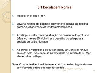 3.1 Decolagem Normal
1. Flapes: 1º posição (15º)
2. Levar a manete de potência suavemente para a de máxima
potência, observando os limites estabelecidos.
3. Ao atingir a velocidade de atuação do comando do profundor
(Mais ou menos 35 Mph) tirar a bequilha do solo para a
posição de avião nivelado.
4. Ao atingir a velocidade de sustentação, 60 Mph a aeronave
sairá do solo, mantendo-se a velocidade de subida de 65 Mph,
até recolher os flapes.
Nota: O controle direcional durante a corrida de decolagem deverá
ser efetivado através do uso dos pedais.
43
FENIX ESCOLA DE AVIAÇÃO - [
IVENS ]
 