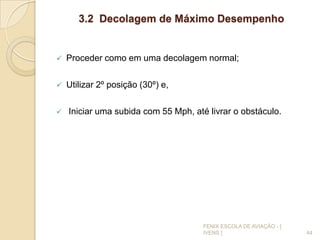 3.2 Decolagem de Máximo Desempenho
 Proceder como em uma decolagem normal;
 Utilizar 2º posição (30º) e,
 Iniciar uma subida com 55 Mph, até livrar o obstáculo.
44
FENIX ESCOLA DE AVIAÇÃO - [
IVENS ]
 