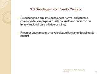 3.3 Decolagem com Vento Cruzado
 Proceder como em uma decolagem normal aplicando o
comando de aileron para o lado do vento e o comando do
leme direcional para o lado contrário;
 Procurar decolar com uma velocidade ligeiramente acima do
normal.
45
FENIX ESCOLA DE AVIAÇÃO - [
IVENS ]
 
