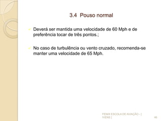 3.4 Pouso normal
 Deverá ser mantida uma velocidade de 60 Mph e de
preferência tocar de três pontos.;
 No caso de turbulência ou vento cruzado, recomenda-se
manter uma velocidade de 65 Mph.
46
FENIX ESCOLA DE AVIAÇÃO - [
IVENS ]
 
