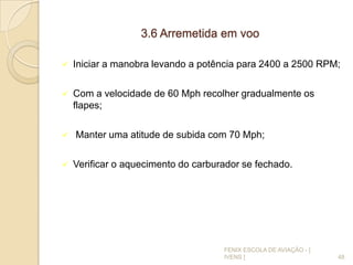 3.6 Arremetida em voo
 Iniciar a manobra levando a potência para 2400 a 2500 RPM;
 Com a velocidade de 60 Mph recolher gradualmente os
flapes;
 Manter uma atitude de subida com 70 Mph;
 Verificar o aquecimento do carburador se fechado.
48
FENIX ESCOLA DE AVIAÇÃO - [
IVENS ]
 