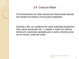 3.8 Corte do Motor
 O funcionamento do motor deverá ser interrompido através
da manete da mistura e nunca pelos magnetos;
 Durante o táxi, se a potência for muito solicitada (Superfície
fofa, aclive acentuado, etc...), manter o motor em marcha
lenta com a aeronave aproada para o vento, durante cerca
de um minuto, antes de cortar.
50
FENIX ESCOLA DE AVIAÇÃO - [
IVENS ]
 