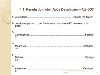 4.1 Parada do motor Após Decolagem – Até 500’
1- Velocidade..................................................................Planeio (70 Mph);
2- Local para pouso.......em frente ou no máximo a 45º com o eixo da
pista;
3-
Combustível.................................................................................Fechad
o;
4-
Magnetos..................................................................................Desligad
os;
5-
Bateria..........................................................................................Desliga
da;
6-
Alternador..................................................................................Desligad
o;
53
FENIX ESCOLA DE AVIAÇÃO - [
IVENS ]
 