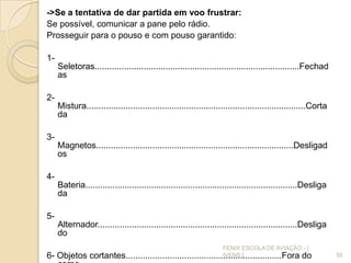 ->Se a tentativa de dar partida em voo frustrar:
Se possível, comunicar a pane pelo rádio.
Prosseguir para o pouso e com pouso garantido:
1-
Seletoras....................................................................................Fechad
as
2-
Mistura..........................................................................................Corta
da
3-
Magnetos.................................................................................Desligad
os
4-
Bateria.......................................................................................Desliga
da
5-
Alternador..................................................................................Desliga
do
6- Objetos cortantes................................................................Fora do 55
FENIX ESCOLA DE AVIAÇÃO - [
IVENS ]
 