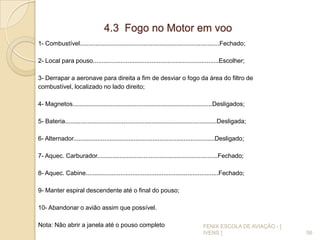 4.3 Fogo no Motor em voo
1- Combustível.................................................................................Fechado;
2- Local para pouso.........................................................................Escolher;
3- Derrapar a aeronave para direita a fim de desviar o fogo da área do filtro de
combustível, localizado no lado direito;
4- Magnetos.................................................................................Desligados;
5- Bateria........................................................................................Desligada;
6- Alternador..................................................................................Desligado;
7- Aquec. Carburador......................................................................Fechado;
8- Aquec. Cabine.............................................................................Fechado;
9- Manter espiral descendente até o final do pouso;
10- Abandonar o avião assim que possível.
Nota: Não abrir a janela até o pouso completo
56
FENIX ESCOLA DE AVIAÇÃO - [
IVENS ]
 