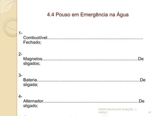 4.4 Pouso em Emergência na Água
1-
Combustível.................................................................................
Fechado;
2-
Magnetos.................................................................................De
sligados;
3-
Bateria.......................................................................................De
sligada;
4-
Alternador.................................................................................De
sligado;
57
FENIX ESCOLA DE AVIAÇÃO - [
IVENS ]
 