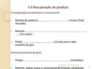 4.5 Recuperação de parafuso
A recuperação de parafuso é convencional:
1. Manete de potência............................................mínima (Toda
recuada);
2. Manche........................................................................................
.......Em neutro;
3. Pedal..............................................A fundo para o lado
contrário do giro.
Aeronave parando de girar:
1. Pedais....................................................................Centralizar
2. Manche, cabrar suave e continuamente evitando ultrapassar
58
FENIX ESCOLA DE AVIAÇÃO - [
IVENS ]
 
