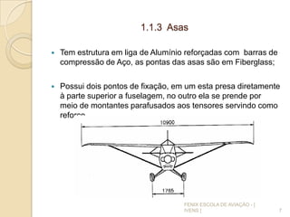 1.1.3 Asas
 Tem estrutura em liga de Alumínio reforçadas com barras de
compressão de Aço, as pontas das asas são em Fiberglass;
 Possui dois pontos de fixação, em um esta presa diretamente
à parte superior a fuselagem, no outro ela se prende por
meio de montantes parafusados aos tensores servindo como
reforço.
7
FENIX ESCOLA DE AVIAÇÃO - [
IVENS ]
 
