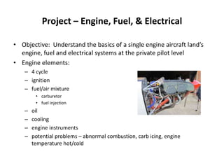 Project – Engine, Fuel, & Electrical Objective:  Understand the basics of a single engine aircraft land’s engine, fuel and electrical systems at the private pilot level Engine elements:   4 cycle ignition fuel/air mixture carburetor fuel injection oil cooling engine instruments potential problems – abnormal combustion, carb icing, engine temperature hot/cold 