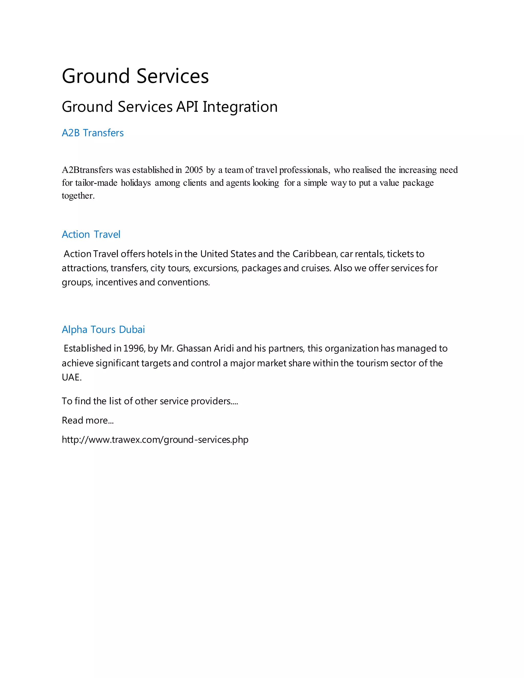 Ground Services
Ground Services API Integration
A2B Transfers
A2Btransfers was established in 2005 by a team of travel professionals, who realised the increasing need
for tailor-made holidays among clients and agents looking for a simple way to put a value package
together.
Action Travel
Action Travel offers hotels in the United States and the Caribbean, car rentals, tickets to
attractions, transfers, city tours, excursions, packages and cruises. Also we offer services for
groups, incentives and conventions.
Alpha Tours Dubai
Established in 1996, by Mr. Ghassan Aridi and his partners, this organization has managed to
achieve significant targets and control a major market share within the tourism sector of the
UAE.
To find the list of other service providers....
Read more...
http://www.trawex.com/ground-services.php