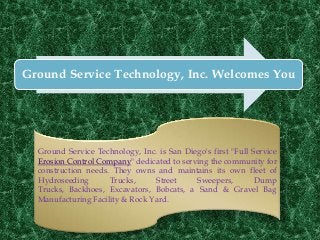 Ground Service Technology, Inc. Welcomes You




  Ground Service Technology, Inc. is San Diego's first "Full Service
  Erosion Control Company" dedicated to serving the community for
  construction needs. They owns and maintains its own fleet of
  Hydroseeding       Trucks,     Street     Sweepers,         Dump
  Trucks, Backhoes, Excavators, Bobcats, a Sand & Gravel Bag
  Manufacturing Facility & Rock Yard.
 