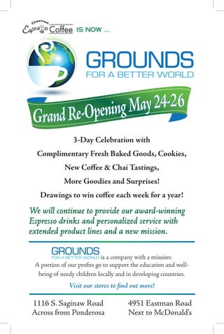 is now …




 Grand Re-Opening May 24-2 6
                3-Day Celebration with
  Complimentary Fresh Baked Goods, Cookies,
            New Coffee & Chai Tastings,
            More Goodies and Surprises!
   Drawings to win coffee each week for a year!
We will continue to provide our award-winning
Espresso drinks and personalized service with
extended product lines and a new mission.

                            is a company with a mission:
 A portion of our profits go to support the education and well-
  being of needy children locally and in developing countries.
              Visit our stores to find out more!

	 1116	S.	Saginaw	Road	               4951	Eastman	Road
	 Across	from	Ponderosa	              Next	to	McDonald’s
 