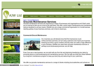 01494 882 492
                                                                                                                                     info@landscapingandweedcontrol.co.uk




                                            Home        Areas Covered       Testimonials   About Us   Recent Projects   Sustainability   Health & Safety   Contact Us


             Landscaping                 Home > Grounds Maintenance
                                         Grounds Maintenance Services
                                         Grounds maintenance services are required by a range of businesses and organisations and if that’s what
                                         you’re looking for then you’ve come to the right place. We offer a wide range of landscaping and maintenance
                                         options designed to suit your needs. Whether you are a large commercial organisation or a small business
                                         needing upkeep of your business premises, we’re here to assist you.
        Weed Control & Gritting


                                         Commercial Ground Maintenance

                                                                               As a business you will already know that first impressions count.
                                                                               Untidy business premises can turn away customers and impact your business.
        Grounds Maintenance
                                                                               Keeping your land in good condition and tidy order can make a huge difference
                                                                               to your business. Whether you need basic grounds maintenance services or
                                                                               perhaps some landscaping services, we can help.



                                         Even if you are a new business, we can work with you from the very beginning developing your plans by
            Artificial Grass             providing advice on both landscaping and maintenance services. We can help you build your ideas followed
                                         by a long term maintenance program to keep your land tidy and welcoming for your customers.



                                         We offer our grounds maintenance services to a range of clients including local authorities and schools as
open in browser PRO version       Are you a developer? Try out the HTML to PDF API                                                                          pdfcrowd.com
 