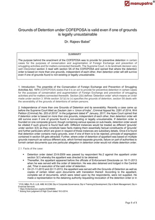 Page 1 of 1
Grounds of Detention under COFEPOSA is valid even if one of grounds
is legally unsustainable
Dr. Rajeev Babel
SUMMARY
The purpose behind the enactment of the COFEPOSA was to provide for preventive detention in certain
cases for the purposes of conservation and augmentation of Foreign Exchange and prevention of
smuggling activities and for matters connected therewith. The Supreme Court, in its landmark decision very
well interpreted section 3 read with section 5A of the COFEPOSA and opined that where the detention
order is based on more than one grounds, independent of each other, then detention order will still survive
even if one of grounds found is non-existing or legally unsustainable.
1. Introduction: The preamble of the Conservation of Foreign Exchange and Prevention of Smuggling
Activities Act, 1974 (COFEPOSA) states that it is an act to provide for preventive detention in certain cases
for the purposes of conservation and augmentation of Foreign Exchange and prevention of smuggling
activities and for matters connected therewith. Section 2(b) defines ‘Detention order’ which means an order
made under section 3. While section 3(1)(i) to (v) specifies the grounds of detention, section 5A deals with
the severability of the grounds of detentions of certain persons.
2. Independence of more than one Grounds of Detention and its severability: Recently a case came up
before the Supreme Court titled as Gautam Jain v. Union of India
1
, Criminal Appeal No. 2281 of 2014, Writ
Petition (Criminal) No. 203 of 20152
. In the judgement dated 4th
January, 2017, the Apex Court opined that
if detention order is based on more than one grounds, independent of each other, then detention order will
still survive even if one of grounds found is non-existing or legally unsustainable. If detention order is
founded on one composite ground, though containing various species on sub-heads, detention order would
be vitiated if such ground is found fault with. Different instances would be treated as different 'grounds'
under section 3(3) as they constitute basic facts making them essentially factual constituents of 'grounds'
and further particulars which are given in respect of those instances are subsidiary details. Once it is found
that detention order contains many grounds, even if one of them is to be rejected, principle of segregation
contained in section 5A gets attracted. Further, where order of detention of appellant was based on multiple
grounds inasmuch as various different acts, which formed separate grounds, failure on part of authorities to
furnish certain documents qua one particular allegation in detention order would not vitiate detention order.
2.1. Facts of the case:
 Detention order dated 23-9-2009 was passed by respondent No.2 against the appellant under
section 3(1) whereby the appellant was directed to be detained.
 Thereafter, the appellant appeared before the officials of Enforcement Directorate on 18-11-2013
when he was served with the order of detention. He was also detained and lodged in the Central
Jail, Tihar in execution of the said order of detention.
 On 21-11-2013 and 22-11-2013, the appellant was served with the Grounds of Detention as well as
copies of certain relied upon documents with translation thereof. According to the appellant,
complete set of documents, which were relied upon by the respondents, were not supplied. He
made a representation to the detaining authority requesting revocation of the detention order or in

FCS, MBA, Ph.D, LLB, AIIB, M.COM, Dip in Corporate Governance, Dip in Training & Development, Dip in Bank Management, Dip in
Financial Services.
1
https://indiankanoon.org/doc/42299665/
2
Arising from judgment of High Court dated 18-3-2014.
 