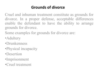 Grounds of divorce
Cruel and inhuman treatment constitute as grounds for
divorce. In a proper defense, acceptable differences
enable the defendant to have the ability to arrange
grounds for divorce.
Some examples for grounds for divorce are:
•Adultery
•Drunkenness
•Physical incapacity
•Desertion
•Imprisonment
•Cruel treatment

 