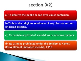 a) To deceive the public or can even cause confusion.
b) To hurt the religious sentiment of any class or section
of Indian citizens.
c) To contain any kind of scandalous or obscene matters.
d) Its using is prohibited under the Emblem & Names
(Prevention of Improper use) Act, 1950
 