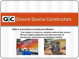 Ground Source Constructors
What is Ground Source Constructors Mission?
“Our mission is to serve our customers with our best services.
We have a highly professional team who have years of
experience in construction and installation industry”

 