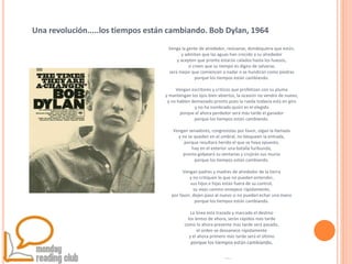 @gersonbeltran
Venga la gente de alrededor, reúnanse, dondequiera que estén,
y admitan que las aguas han crecido a su alrededor
y acepten que pronto estarán calados hasta los huesos,
si creen que su tiempo es digno de salvarse,
será mejor que comiencen a nadar o se hundirán como piedras
porque los tiempos están cambiando.
Vengan escritores y críticos que profetizan con su pluma
y mantengan los ojos bien abiertos, la ocasión no vendrá de nuevo,
y no hablen demasiado pronto pues la rueda todavía está en giro
y no ha nombrado quién es el elegido
porque el ahora perdedor será más tarde el ganador
porque los tiempos están cambiando.
Vengan senadores, congresistas por favor, oigan la llamada
y no se queden en el umbral, no bloqueen la entrada,
porque resultará herido el que se haya opuesto,
hay en el exterior una batalla furibunda,
pronto golpeará su ventanas y crujirán sus muros
porque los tiempos están cambiando.
Vengan padres y madres de alrededor de la tierra
y no critiquen lo que no pueden entender,
sus hijos e hijas están fuera de su control,
su viejo camino envejece rápidamente,
por favor, dejen paso al nuevo si no pueden echar una mano
porque los tiempos están cambiando.
La línea está trazada y marcado el destino
los lentos de ahora, serán rápidos más tarde
como lo ahora presente más tarde será pasado,
el orden se desvanece rápidamente
y el ahora primero más tarde será el último
porque los tiempos están cambiando.
Una revolución.....los tiempos están cambiando. Bob Dylan, 1964
 