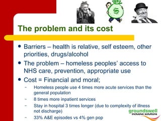 The problem and its cost

   Barriers – health is relative, self esteem, other
    priorities, drugs/alcohol
   The problem – homeless peoples’ access to
    NHS care, prevention, appropriate use
   Cost = Financial and moral;
    –   Homeless people use 4 times more acute services than the
        general population
    –   8 times more inpatient services
    –   Stay in hospital 3 times longer (due to complexity of illness
        not discharge)
    –   33% A&E episodes vs 4% gen pop
 