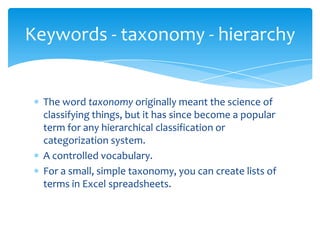 Keywords - taxonomy - hierarchy

The word taxonomy originally meant the science of
classifying things, but it has since become a popular
term for any hierarchical classification or
categorization system.
A controlled vocabulary.
For a small, simple taxonomy, you can create lists of
terms in Excel spreadsheets.

 