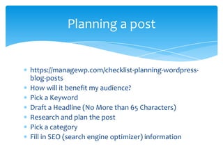 Planning a post

https://managewp.com/checklist-planning-wordpressblog-posts
How will it benefit my audience?
Pick a Keyword
Draft a Headline (No More than 65 Characters)
Research and plan the post
Pick a category
Fill in SEO (search engine optimizer) information

 