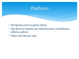Platform

Wordpress.com is a great choice
Top down or bottom up? Administrator, contributors,
editors, authors
Video cost $60 per year

 