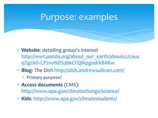 Purpose: examples

Website: detailing group’s interest
http://wwf.panda.org/about_our_earth/aboutcc/caus
e/?gclid=CP2v0NDS3bkCFQlKpgodrk8AKw
Blog: The Dish http://dish.andrewsullivan.com/
Primary purpose?

Access documents (CMS):
http://www.epa.gov/climatechange/science/
Kids: http://www.epa.gov/climatestudents/

 