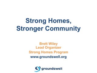 Strong Homes,
Stronger Community

         Brett Wiley
       Lead Organizer
   Strong Homes Program
    www.groundswell.org
 