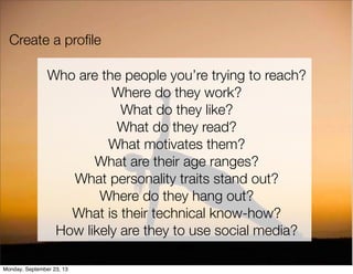 Create a proﬁle
Who are the people you’re trying to reach?
Where do they work?
What do they like?
What do they read?
What motivates them?
What are their age ranges?
What personality traits stand out?
Where do they hang out?
What is their technical know-how?
How likely are they to use social media?
Monday, September 23, 13
 