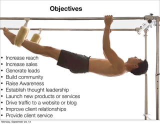 Objectives
• Increase reach
• Increase sales
• Generate leads
• Build community
• Raise Awareness
• Establish thought leadership
• Launch new products or services
• Drive trafﬁc to a website or blog
• Improve client relationships
• Provide client service
Monday, September 23, 13
 