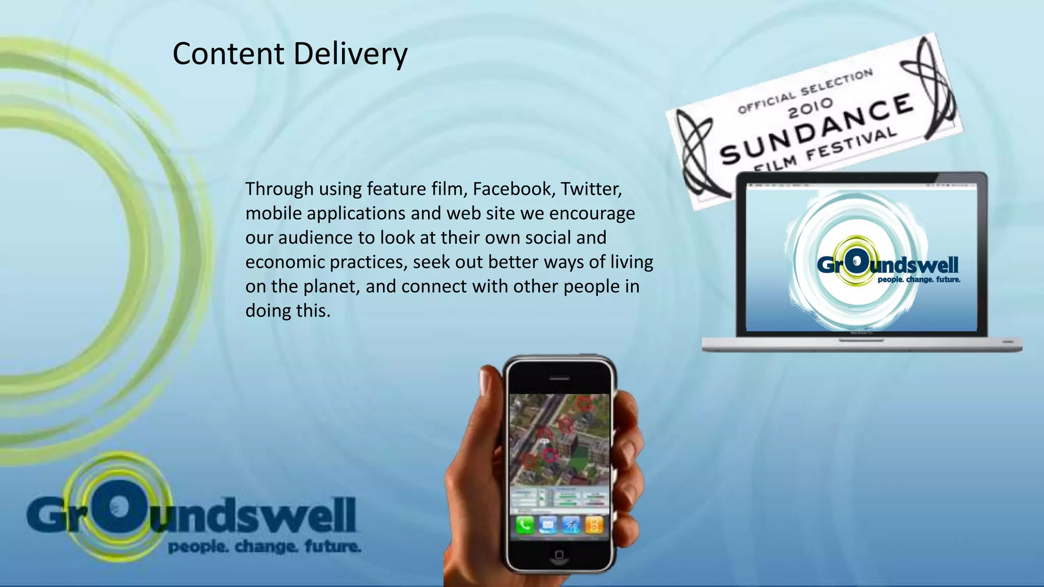 Content Delivery


    Through using feature film, Facebook, Twitter,
    mobile applications and web site we encourage
    our audience to look at their own social and
    economic practices, seek out better ways of living
    on the planet, and connect with other people in
    doing this.
 