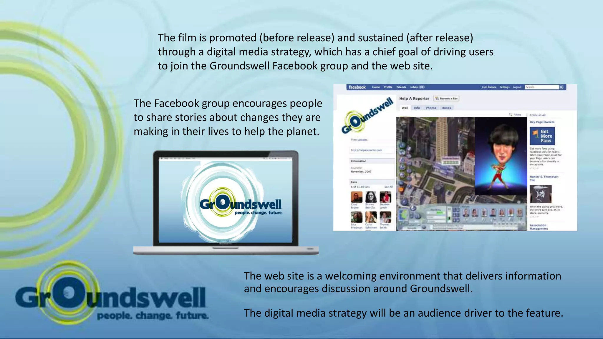 The film is promoted (before release) and sustained (after release)
     through a digital media strategy, which has a chief goal of driving users
     to join the Groundswell Facebook group and the web site.


The Facebook group encourages people
to share stories about changes they are
making in their lives to help the planet.




                       The web site is a welcoming environment that delivers information
                       and encourages discussion around Groundswell.

                       The digital media strategy will be an audience driver to the feature.
 