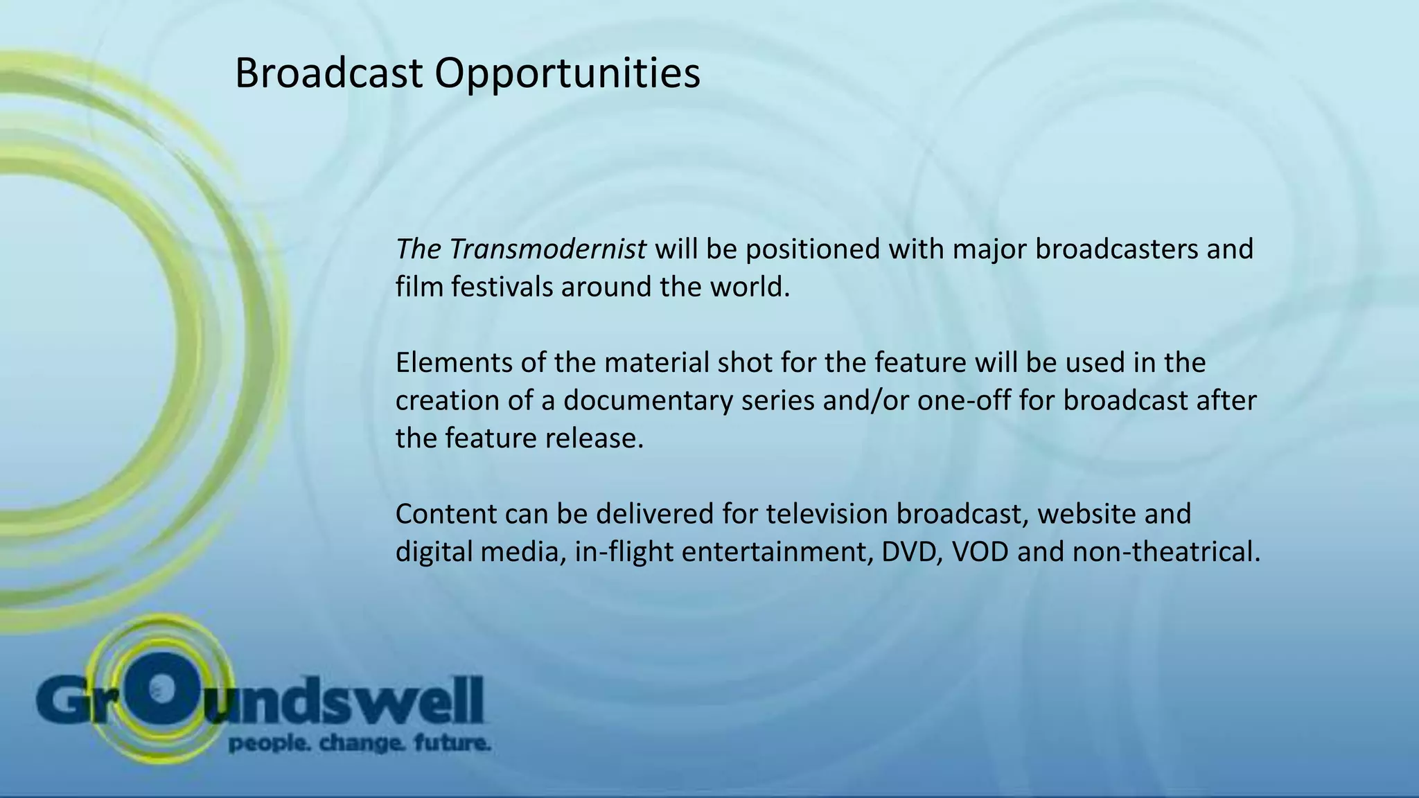 Broadcast Opportunities


       The Transmodernist will be positioned with major broadcasters and
       film festivals around the world.

       Elements of the material shot for the feature will be used in the
       creation of a documentary series and/or one-off for broadcast after
       the feature release.

       Content can be delivered for television broadcast, website and
       digital media, in-flight entertainment, DVD, VOD and non-theatrical.
 